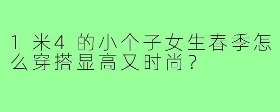 1米4的小个子女生春季怎么穿搭显高又时尚？
