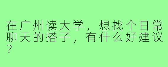 在广州读大学,想找个日常聊天的搭子,有什么好建议?