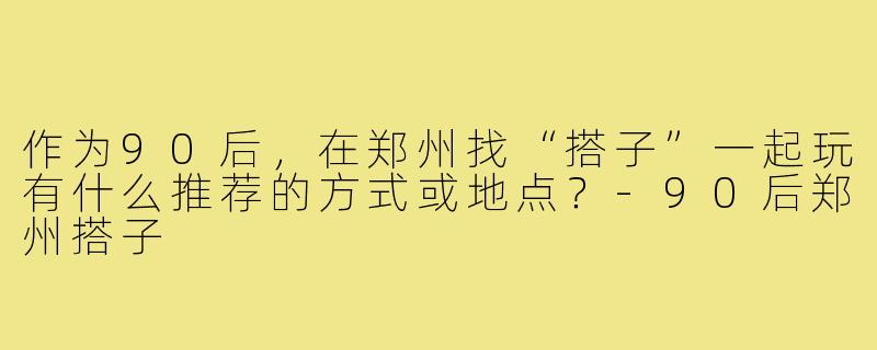 作为90后，在郑州找“搭子”一起玩有什么推荐的方式或地点？-90后郑州搭子