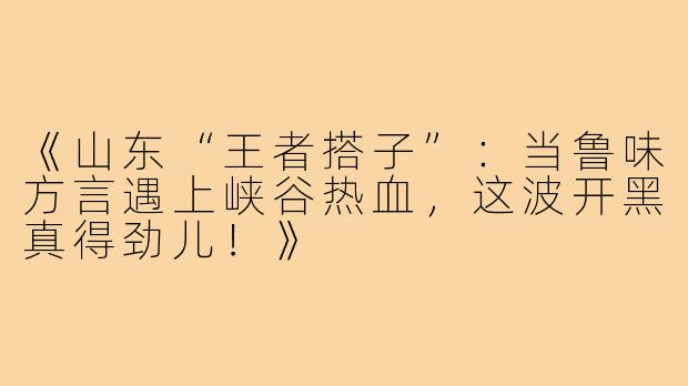 《山东“王者搭子”：当鲁味方言遇上峡谷热血，这波开黑真得劲儿！》