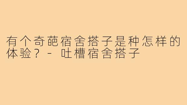 有个奇葩宿舍搭子是种怎样的体验?-吐槽宿舍搭子