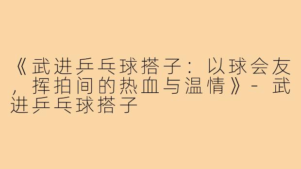 《武进乒乓球搭子：以球会友，挥拍间的热血与温情》-武进乒乓球搭子
