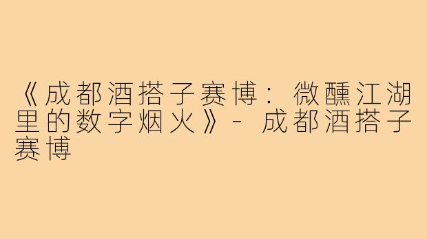 《成都酒搭子赛博:微醺江湖里的数字烟火》-成都酒搭子赛博