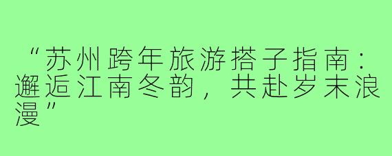“苏州跨年旅游搭子指南：邂逅江南冬韵，共赴岁末浪漫”