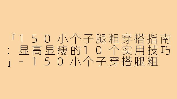 「150小个子腿粗穿搭指南：显高显瘦的10个实用技巧」-150小个子穿搭腿粗