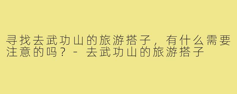 寻找去武功山的旅游搭子,有什么需要注意的吗?-去武功山的旅游搭子