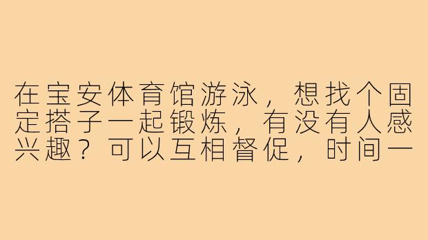 在宝安体育馆游泳,想找个固定搭子一起锻炼,有没有人感兴趣?可以互相督促,时间一般周末下午或工作日晚上~