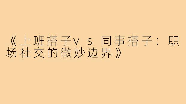 《上班搭子vs同事搭子：职场社交的微妙边界》