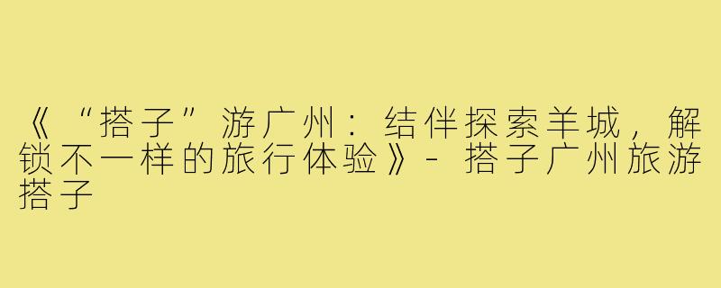 《“搭子”游广州：结伴探索羊城，解锁不一样的旅行体验》-搭子广州旅游搭子