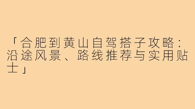「合肥到黄山自驾搭子攻略：沿途风景、路线推荐与实用贴士」