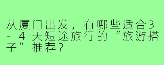 从厦门出发,有哪些适合3-4天短途旅行的“旅游搭子”推荐?