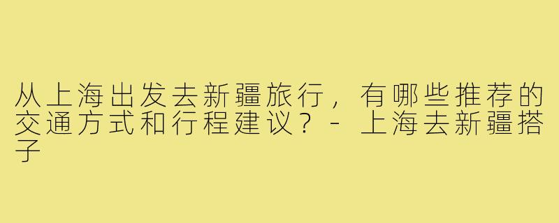 从上海出发去新疆旅行，有哪些推荐的交通方式和行程建议？-上海去新疆搭子