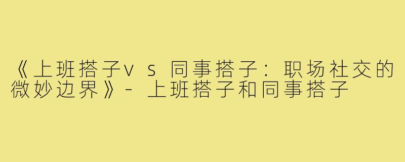 《上班搭子vs同事搭子：职场社交的微妙边界》-上班搭子和同事搭子