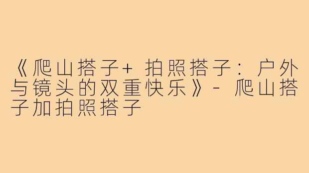 《爬山搭子+拍照搭子：户外与镜头的双重快乐》-爬山搭子加拍照搭子