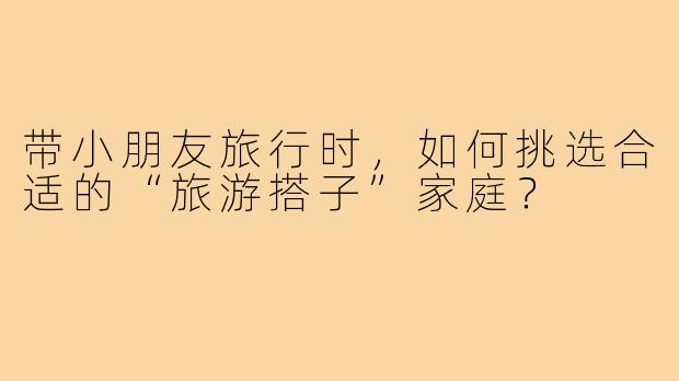 带小朋友旅行时,如何挑选合适的“旅游搭子”家庭?
