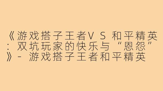 《游戏搭子王者VS和平精英：双坑玩家的快乐与“恩怨”》-游戏搭子王者和平精英