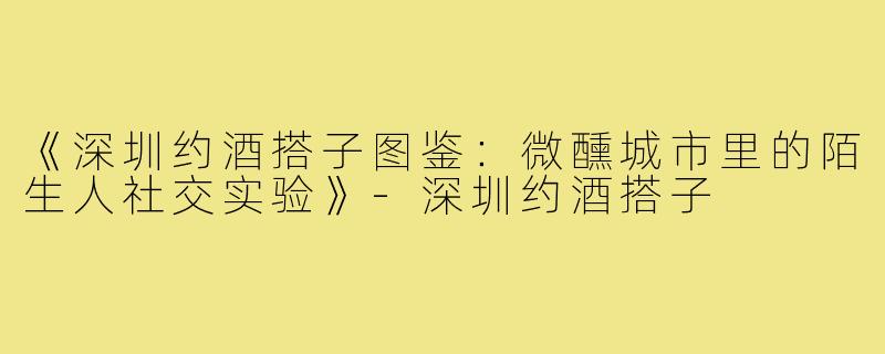 《深圳约酒搭子图鉴：微醺城市里的陌生人社交实验》-深圳约酒搭子