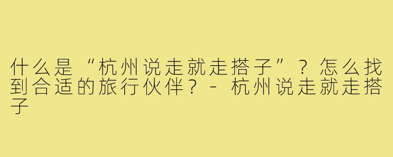什么是“杭州说走就走搭子”?怎么找到合适的旅行伙伴?-杭州说走就走搭子