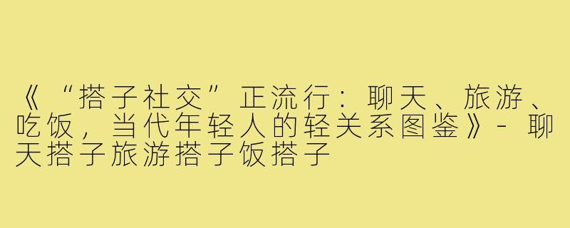 《“搭子社交”正流行：聊天、旅游、吃饭，当代年轻人的轻关系图鉴》-聊天搭子旅游搭子饭搭子