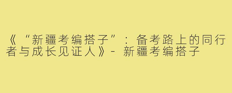 《“新疆考编搭子”：备考路上的同行者与成长见证人》