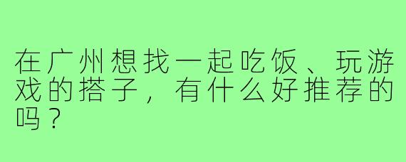 在广州想找一起吃饭、玩游戏的搭子,有什么好推荐的吗?