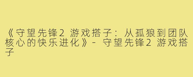 《守望先锋2游戏搭子：从孤狼到团队核心的快乐进化》-守望先锋2游戏搭子