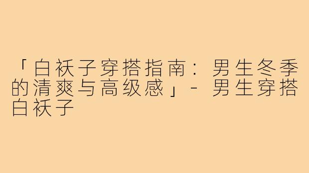 「白袄子穿搭指南：男生冬季的清爽与高级感」-男生穿搭白袄子