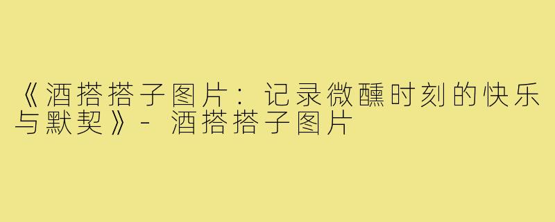 《酒搭搭子图片:记录微醺时刻的快乐与默契》-酒搭搭子图片