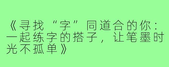 《寻找“字”同道合的你:一起练字的搭子,让笔墨时光不孤单》