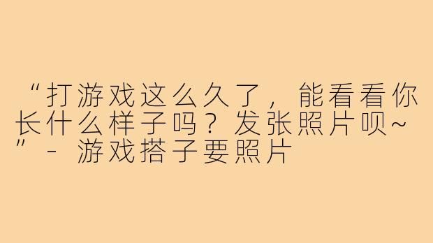 “打游戏这么久了,能看看你长什么样子吗?发张照片呗~”-游戏搭子要照片