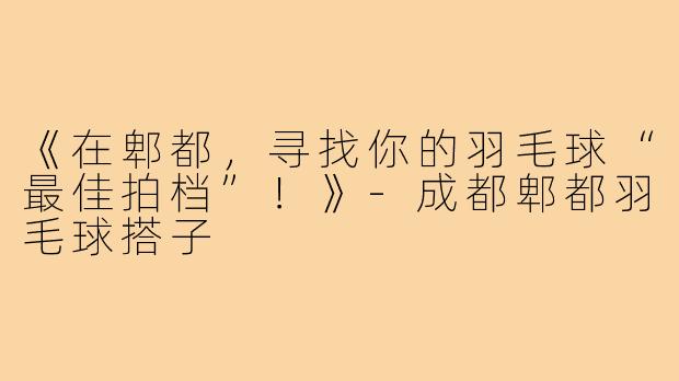 《在郫都，寻找你的羽毛球“最佳拍档”！》-成都郫都羽毛球搭子