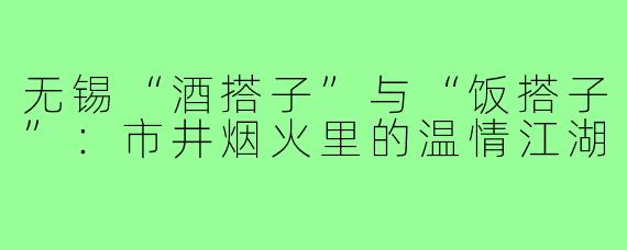无锡“酒搭子”与“饭搭子”：市井烟火里的温情江湖