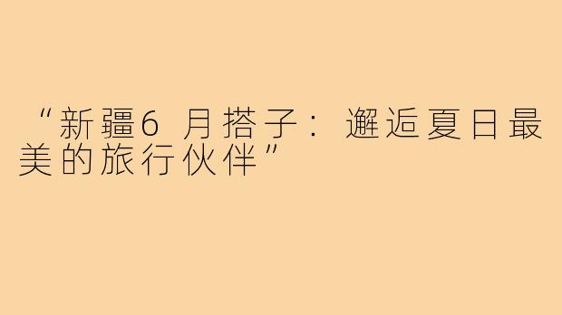 “新疆6月搭子：邂逅夏日最美的旅行伙伴”