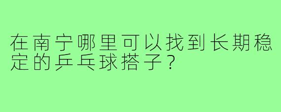 在南宁哪里可以找到长期稳定的乒乓球搭子?