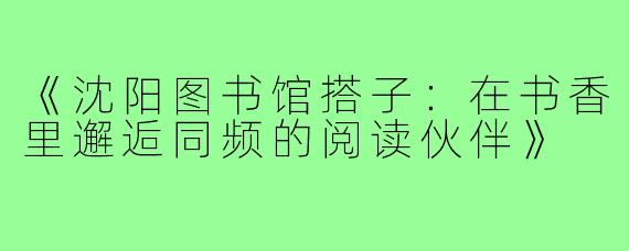 《沈阳图书馆搭子：在书香里邂逅同频的阅读伙伴》