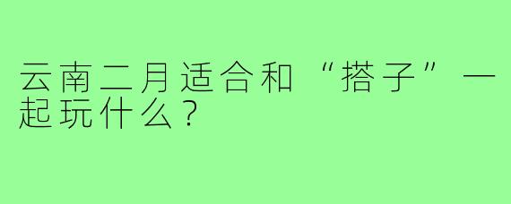 云南二月适合和“搭子”一起玩什么？
