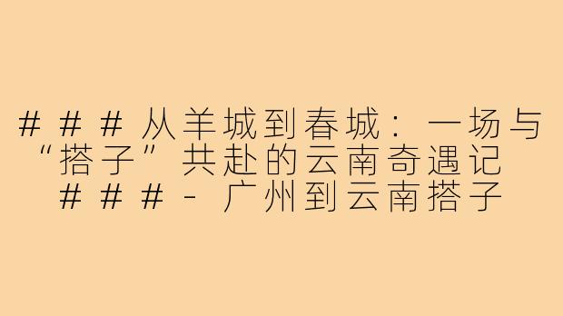 ###从羊城到春城：一场与“搭子”共赴的云南奇遇记

###-广州到云南搭子