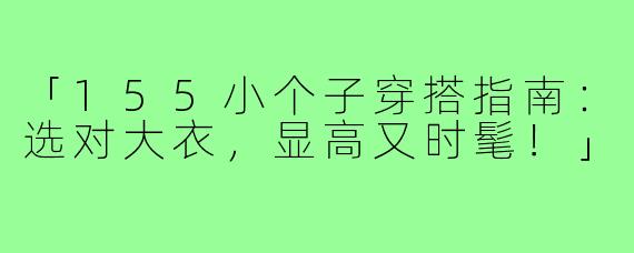 「155小个子穿搭指南:选对大衣,显高又时髦!」