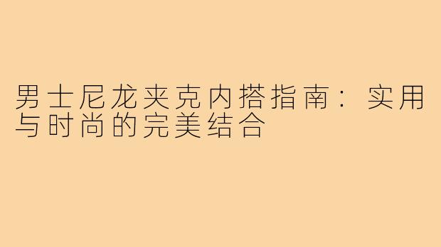 男士尼龙夹克内搭指南：实用与时尚的完美结合