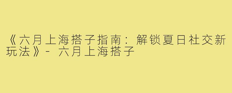 《六月上海搭子指南：解锁夏日社交新玩法》-六月上海搭子