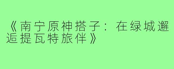 《南宁原神搭子：在绿城邂逅提瓦特旅伴》