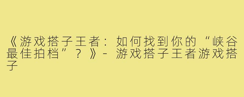 《游戏搭子王者：如何找到你的“峡谷最佳拍档”？》-游戏搭子王者游戏搭子