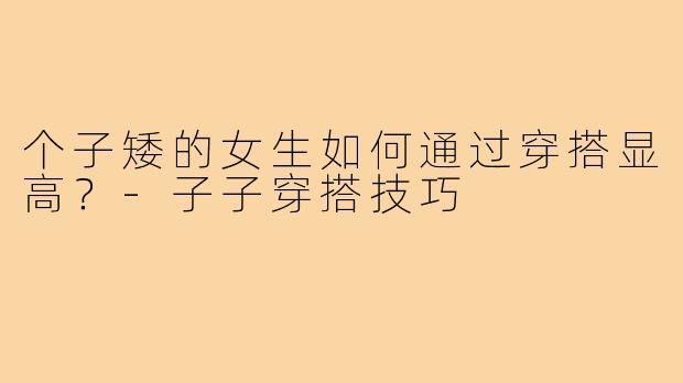 个子矮的女生如何通过穿搭显高?-子子穿搭技巧