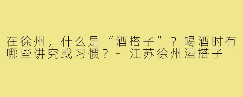 在徐州,什么是“酒搭子”?喝酒时有哪些讲究或习惯?-江苏徐州酒搭子