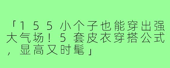 「155小个子也能穿出强大气场！5套皮衣穿搭公式，显高又时髦」