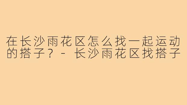 在长沙雨花区怎么找一起运动的搭子?-长沙雨花区找搭子