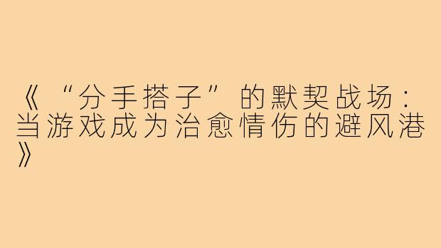 《“分手搭子”的默契战场：当游戏成为治愈情伤的避风港》