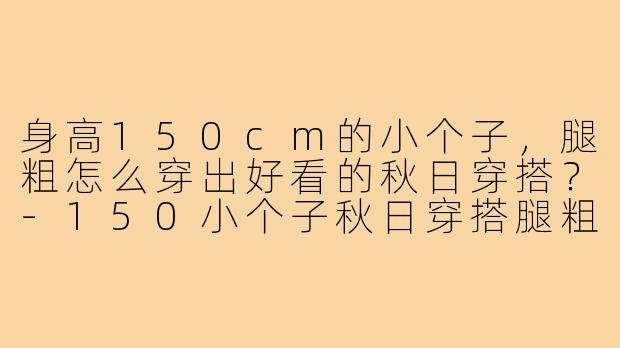 身高150cm的小个子，腿粗怎么穿出好看的秋日穿搭？-150小个子秋日穿搭腿粗