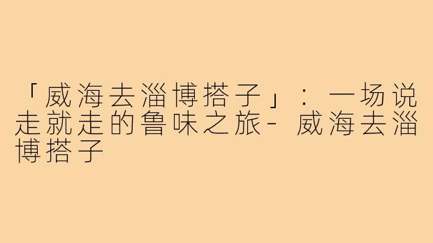 「威海去淄博搭子」：一场说走就走的鲁味之旅-威海去淄博搭子