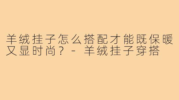 羊绒挂子怎么搭配才能既保暖又显时尚?-羊绒挂子穿搭